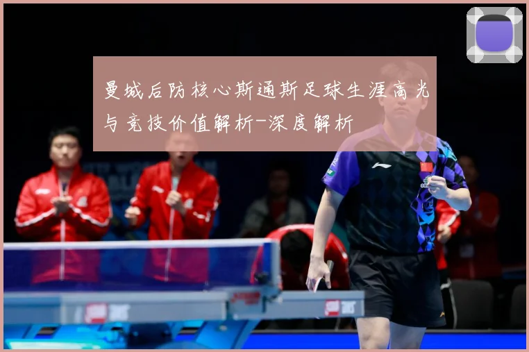 曼城后防核心斯通斯足球生涯高光与竞技价值解析-深度解析