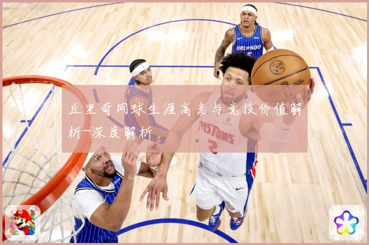 丘里奇网球生涯高光与竞技价值解析-深度解析