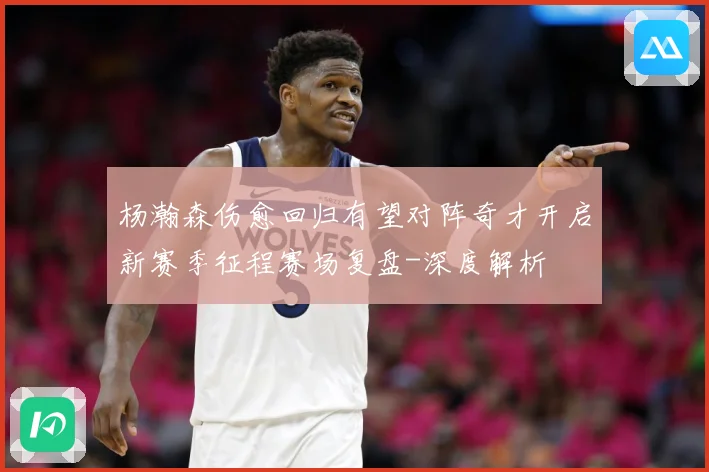 杨瀚森伤愈回归有望对阵奇才开启新赛季征程赛场复盘-深度解析