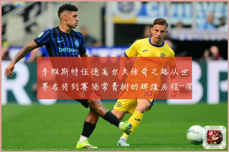 李维斯特伍德高尔夫传奇之路从世界名将到赛场常青树的辉煌历程-深度解析