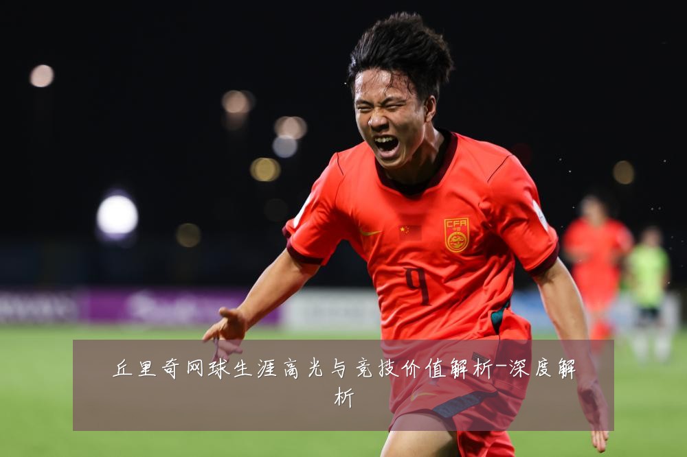丘里奇网球生涯高光与竞技价值解析-深度解析